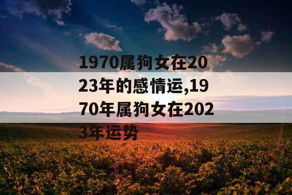1970属狗女在2023年的感情运,1970年属狗女在2023年运势 1970属狗女在2023年的感情运,1970年属狗女在2023年运势