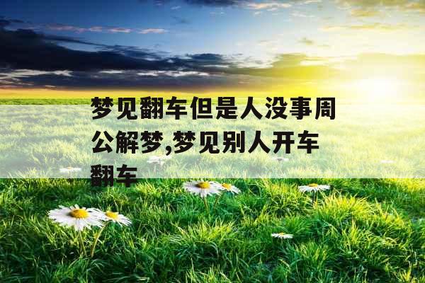 梦见翻车但是人没事周公解梦,梦见别人开车翻车 梦见翻车但是人没事周公解梦,梦见别人开车翻车