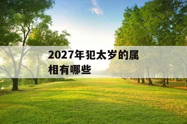 2027年犯太岁的属相有哪些 2027年犯太岁的属相有哪些