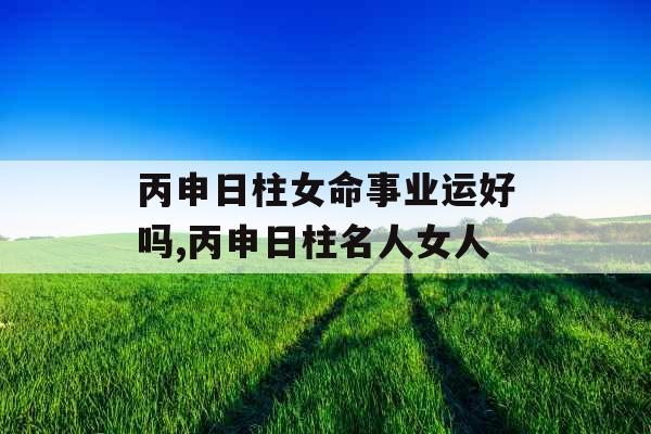 丙申日柱女命事业运好吗,丙申日柱名人女人