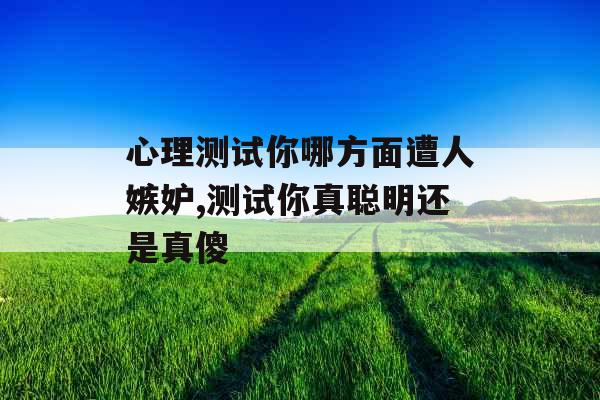 心理测试你哪方面遭人嫉妒,测试你真聪明还是真傻 心理测试你哪方面遭人嫉妒,测试你真聪明还是真傻