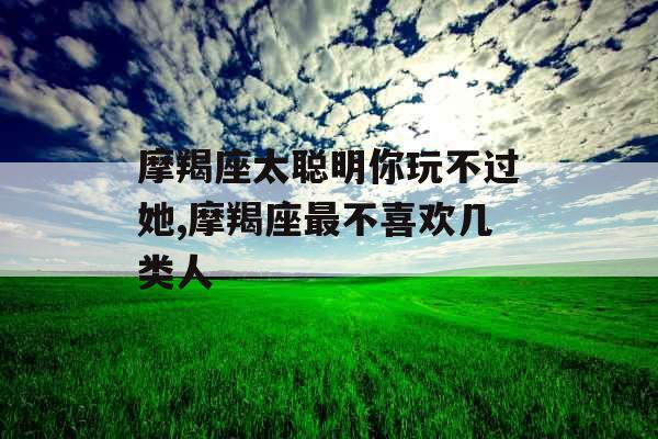 摩羯座太聪明你玩不过她,摩羯座最不喜欢几类人 摩羯座太聪明你玩不过她,摩羯座最不喜欢几类人