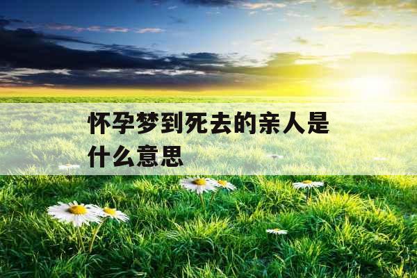 怀孕梦到死去的亲人是什么意思 