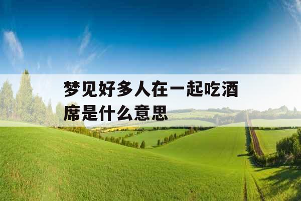 梦见好多人在一起吃酒席是什么意思 