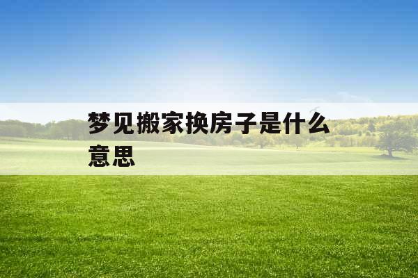 梦见搬家换房子是什么意思 