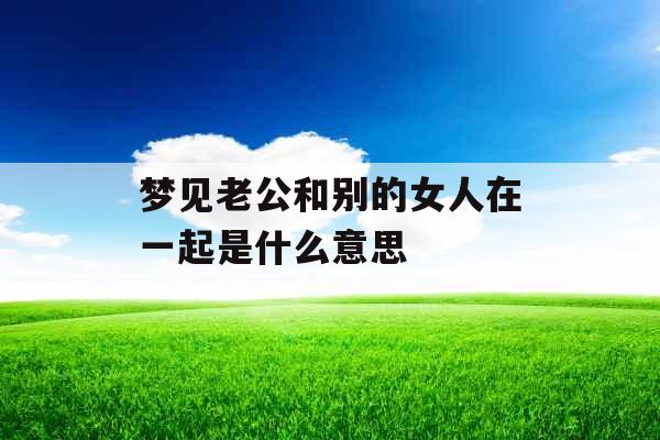 梦见老公和别的女人在一起是什么意思 