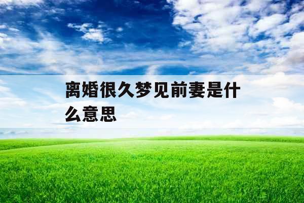 离婚很久梦见前妻是什么意思  离婚很久梦见前妻是什么意思