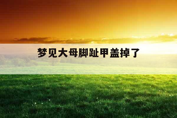 梦见大母脚趾甲盖掉了 梦见大母脚趾甲盖掉了