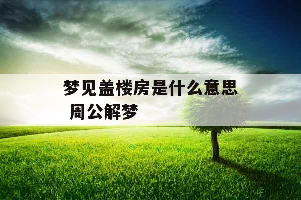 梦见盖楼房是什么意思 周公解梦 梦见盖楼房是什么意思 周公解梦