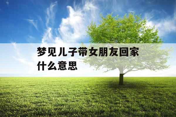 梦见儿子带女朋友回家什么意思 梦见儿子带女朋友回家什么意思