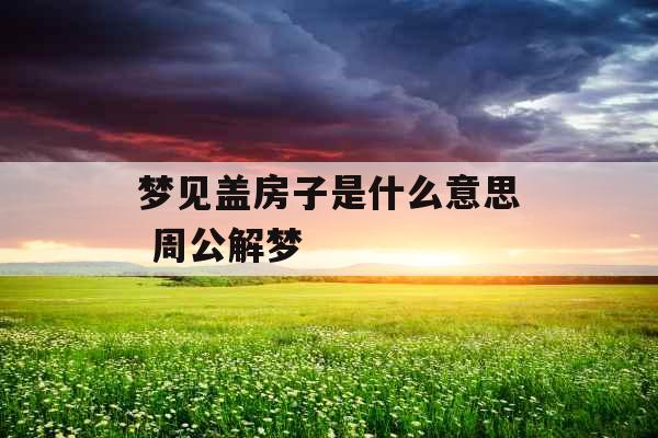 梦见盖房子是什么意思 周公解梦 