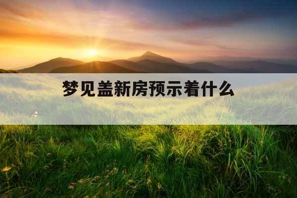 梦见盖新房预示着什么 