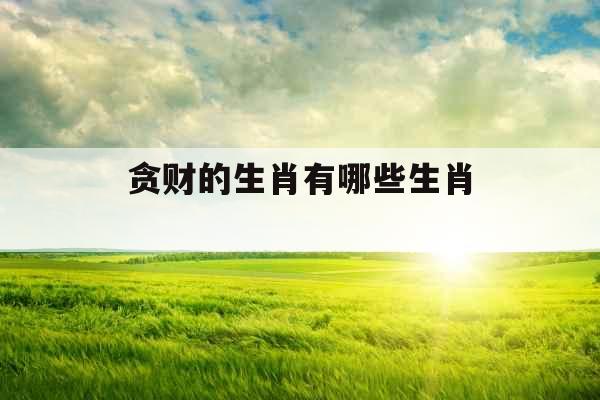 贪财的生肖有哪些生肖 贪财的生肖有哪些生肖