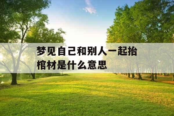 梦见自己和别人一起抬棺材是什么意思 