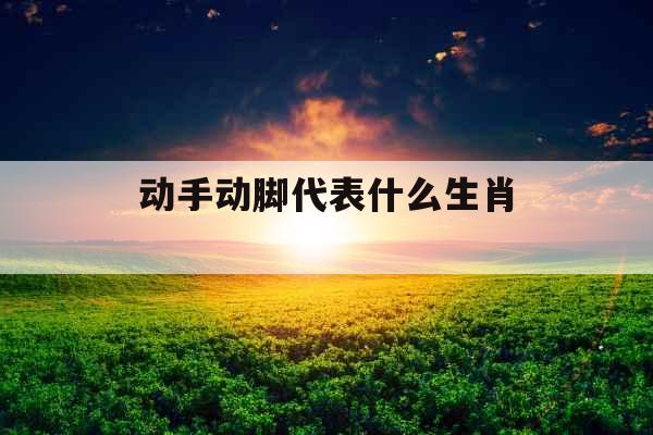 动手动脚代表什么生肖 