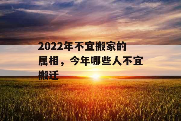 2022年不宜搬家的属相,今年哪些人不宜搬迁 2022年不宜搬家的属相,今年哪些人不宜搬迁