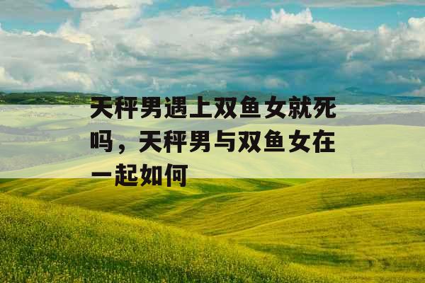 天秤男遇上双鱼女就死吗，天秤男与双鱼女在一起如何