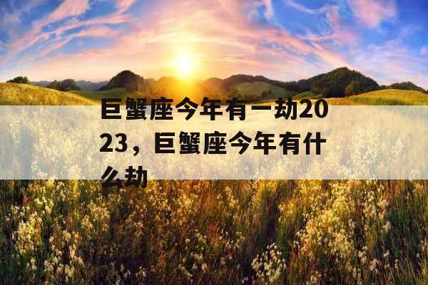 巨蟹座今年有一劫2023，巨蟹座今年有什么劫
