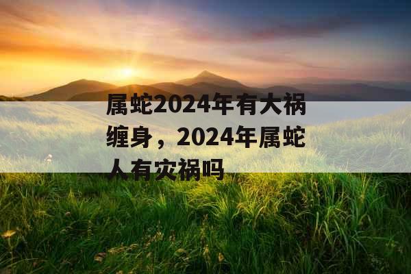 属蛇2024年有大祸缠身，2024年属蛇人有灾祸吗