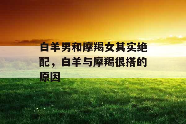 白羊男和摩羯女其实绝配，白羊与摩羯很搭的原因