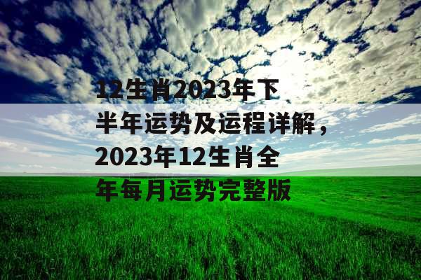 12生肖2023年下半年运势及运程详解，2023年12生肖全年每月运势完整版
