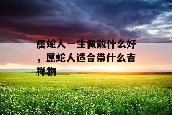 属蛇人一生佩戴什么好，属蛇人适合带什么吉祥物