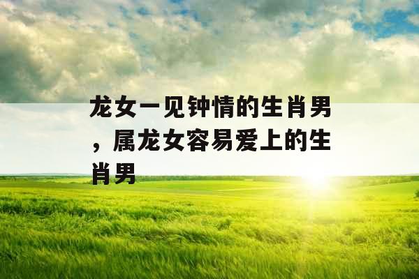 龙女一见钟情的生肖男，属龙女容易爱上的生肖男