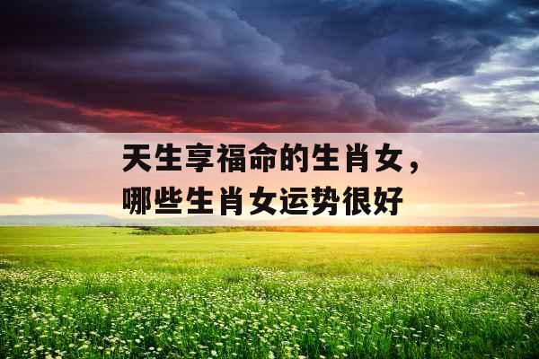 天生享福命的生肖女，哪些生肖女运势很好