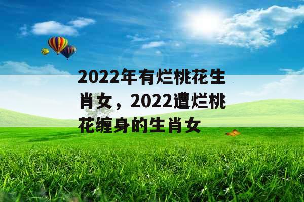 2022年有烂桃花生肖女，2022遭烂桃花缠身的生肖女