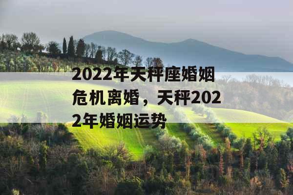 2022年天秤座婚姻危机离婚，天秤2022年婚姻运势