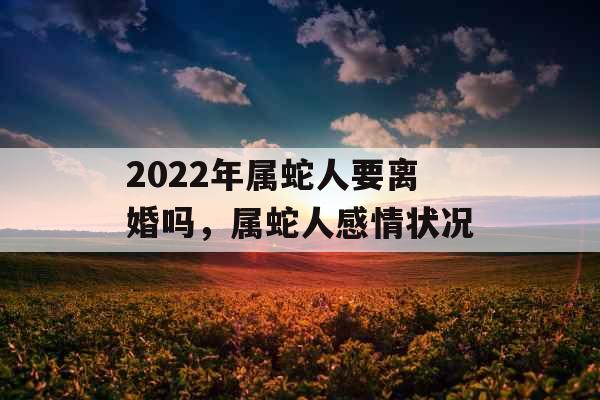 2022年属蛇人要离婚吗，属蛇人感情状况