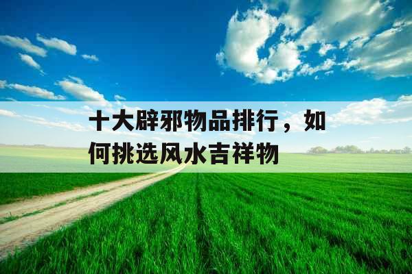 十大辟邪物品排行，如何挑选风水吉祥物