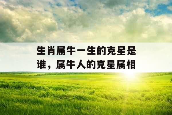 生肖属牛一生的克星是谁,属牛人的克星属相 生肖属牛一生的克星是谁,属牛人的克星属相