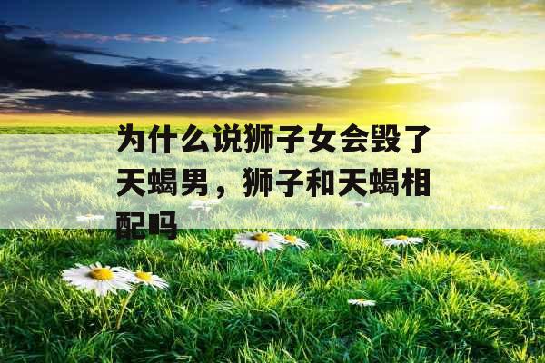 为什么说狮子女会毁了天蝎男，狮子和天蝎相配吗