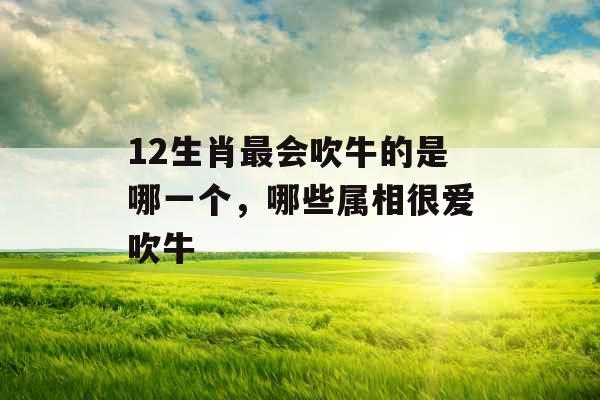 12生肖最会吹牛的是哪一个，哪些属相很爱吹牛