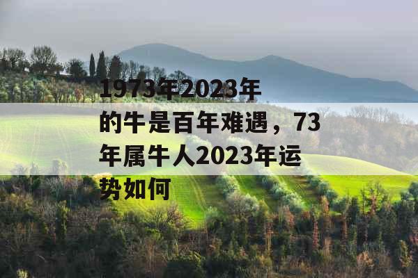 1973年2023年的牛是百年难遇，73年属牛人2023年运势如何