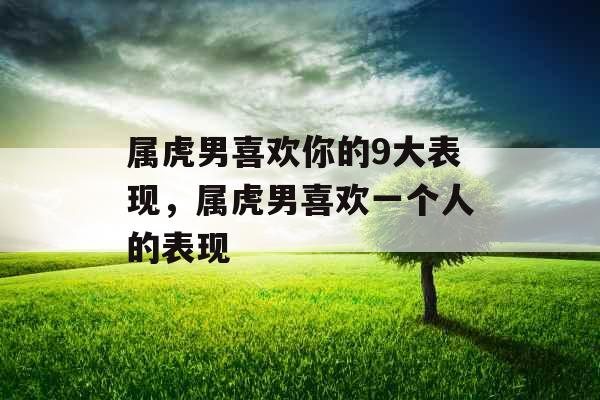 属虎男喜欢你的9大表现，属虎男喜欢一个人的表现