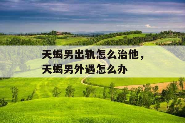 天蝎男出轨怎么治他，天蝎男外遇怎么办