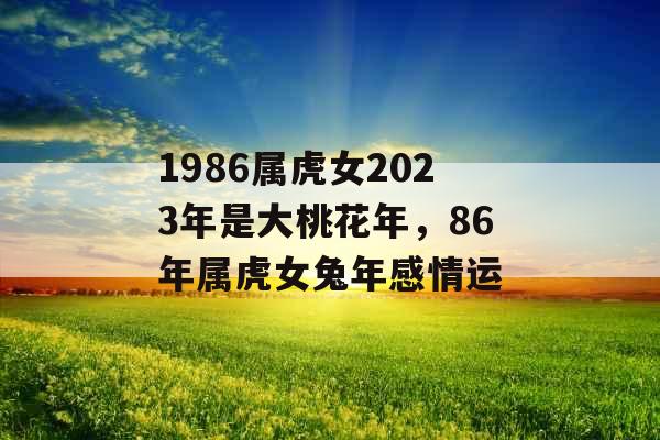 1986属虎女2023年是大桃花年，86年属虎女兔年感情运
