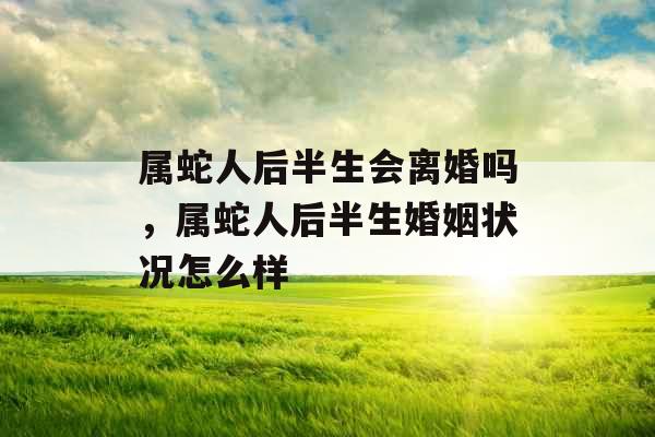 属蛇人后半生会离婚吗,属蛇人后半生婚姻状况怎么样 属蛇人后半生会离婚吗,属蛇人后半生婚姻状况怎么样