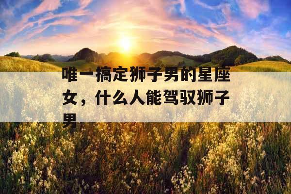 唯一搞定狮子男的星座女,什么人能驾驭狮子男 唯一搞定狮子男的星座女,什么人能驾驭狮子男