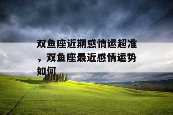 双鱼座近期感情运超准,双鱼座最近感情运势如何 双鱼座近期感情运超准,双鱼座最近感情运势如何