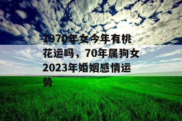 1970年女今年有桃花运吗,70年属狗女2023年婚姻感情运势 1970年女今年有桃花运吗,70年属狗女2023年婚姻感情运势
