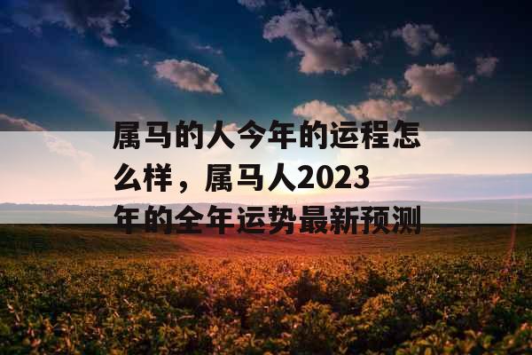 属马的人今年的运程怎么样，属马人2023年的全年运势最新预测