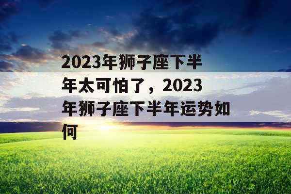 2023年狮子座下半年太可怕了,2023年狮子座下半年运势如何 2023年狮子座下半年太可怕了,2023年狮子座下半年运势如何