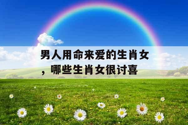 男人用命来爱的生肖女，哪些生肖女很讨喜