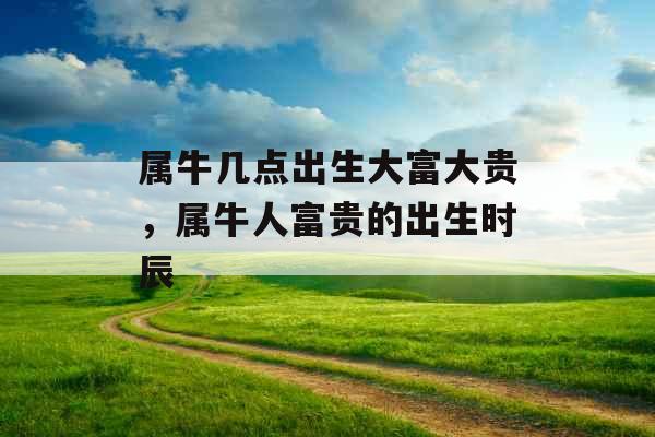 属牛几点出生大富大贵,属牛人富贵的出生时辰 属牛几点出生大富大贵,属牛人富贵的出生时辰