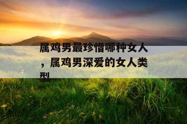 属鸡男最珍惜哪种女人,属鸡男深爱的女人类型 属鸡男最珍惜哪种女人,属鸡男深爱的女人类型