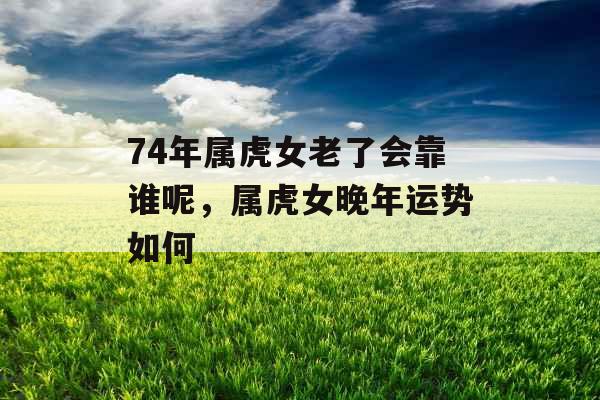 74年属虎女老了会靠谁呢，属虎女晚年运势如何