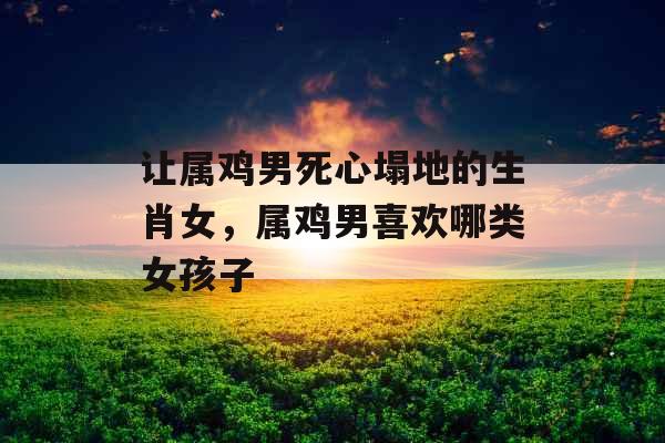 让属鸡男死心塌地的生肖女，属鸡男喜欢哪类女孩子